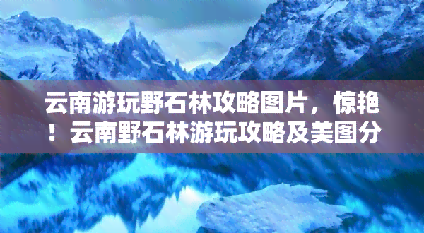 云南游玩野石林攻略图片，惊艳！云南野石林游玩攻略及美图分享