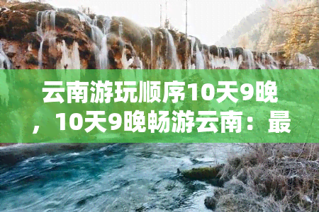 云南游玩顺序10天9晚，10天9晚畅游云南：更佳行程安排与景点推荐