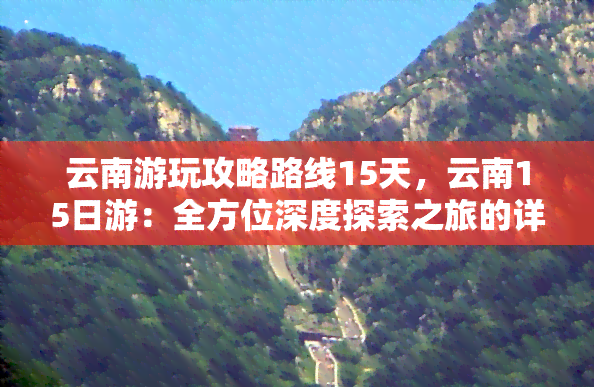 云南游玩攻略路线15天，云南15日游：全方位深度探索之旅的详细攻略路线