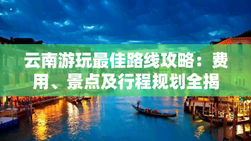 云南游玩更佳路线攻略：费用、景点及行程规划全揭秘