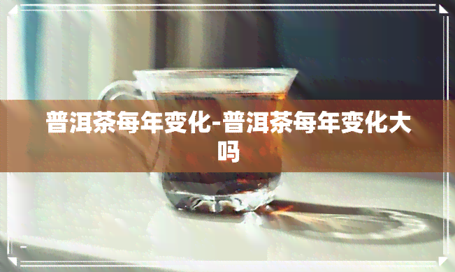 普洱茶每年变化-普洱茶每年变化大吗