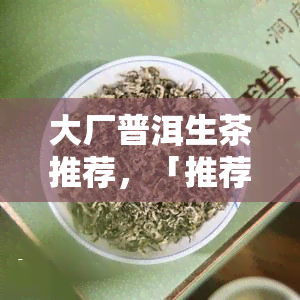 大厂普洱生茶推荐，「推荐」大厂出品，优质普洱生茶值得一试！