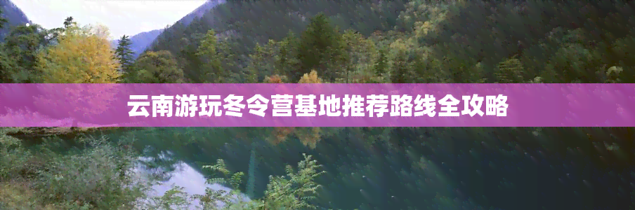 云南游玩冬令营基地推荐路线全攻略