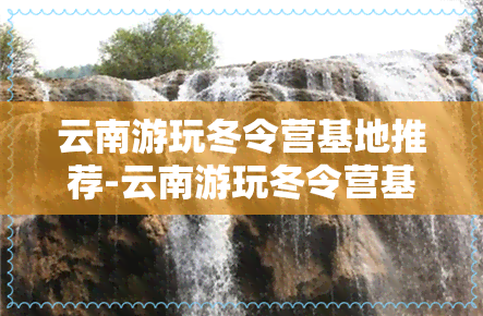 云南游玩冬令营基地推荐-云南游玩冬令营基地推荐路线