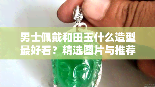 男士佩戴和田玉什么造型更好看？精选图片与推荐