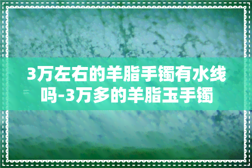 3万左右的羊脂手镯有水线吗-3万多的羊脂玉手镯