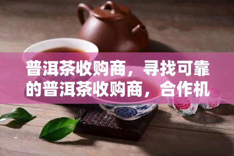 普洱茶收购商，寻找可靠的普洱茶收购商，合作机会来了！