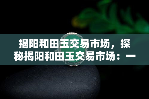 揭阳和田玉交易市场，探秘揭阳和田玉交易市场：一场玉石爱好者的盛宴