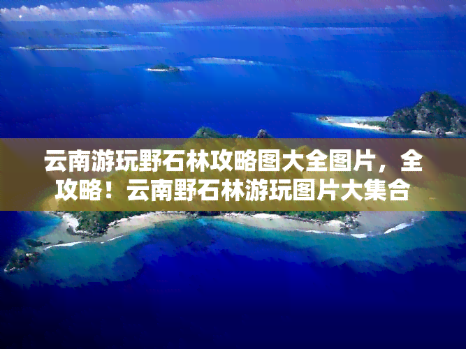 云南游玩野石林攻略图大全图片，全攻略！云南野石林游玩图片大     