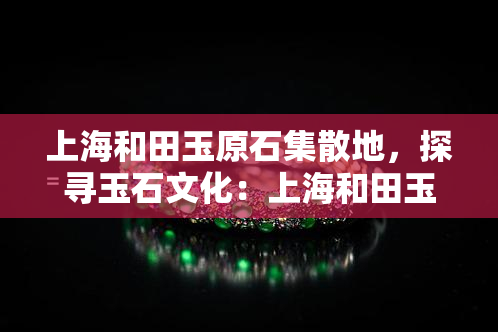 上海和田玉原石集散地，探寻玉石文化：上海和田玉原石集散地的魅力与价值