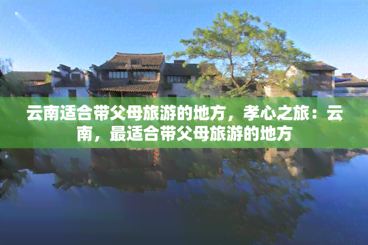 云南适合带父母旅游的地方，孝心之旅：云南，最适合带父母旅游的地方