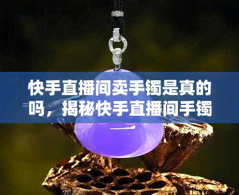 快手直播间卖手镯是真的吗，揭秘快手直播间手镯售卖真相：是真是假？