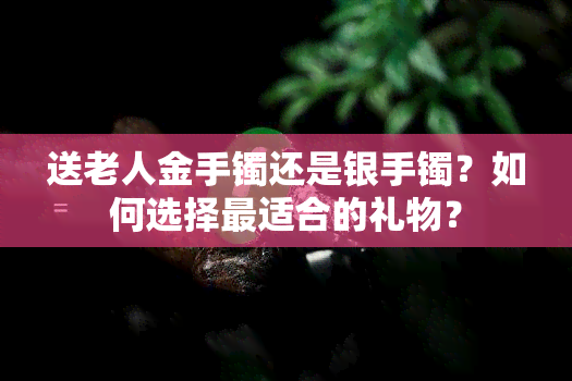 送老人金手镯还是银手镯？如何选择最适合的礼物？