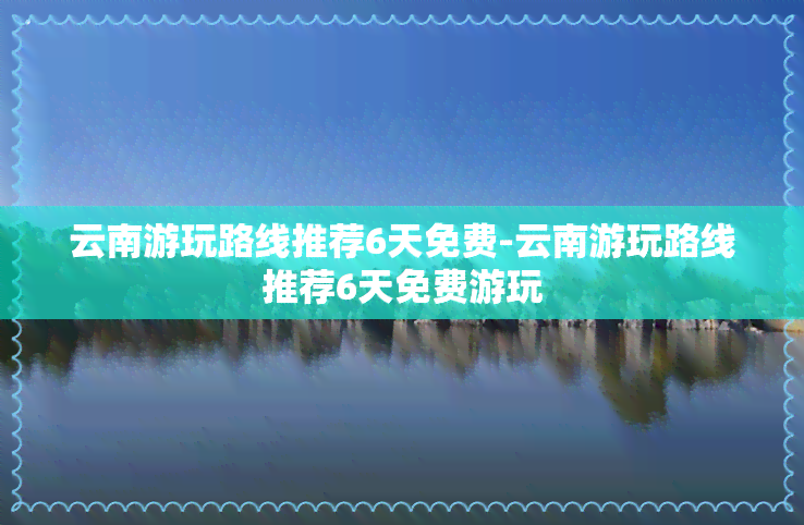 云南游玩路线推荐6天免费-云南游玩路线推荐6天免费游玩