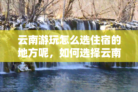 云南游玩怎么选住宿的地方呢，如何选择云南游玩的住宿地？攻略指南