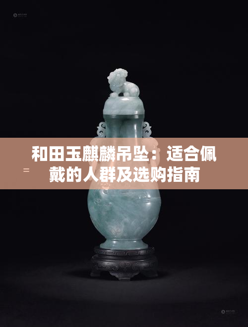 和田玉麒麟吊坠：适合佩戴的人群及选购指南