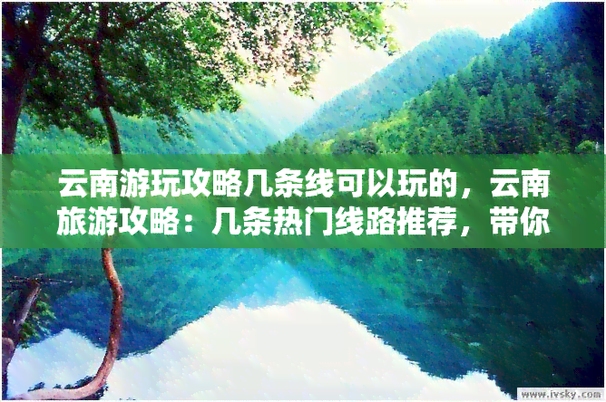 云南游玩攻略几条线可以玩的，云南旅游攻略：几条热门线路推荐，带你畅游美景