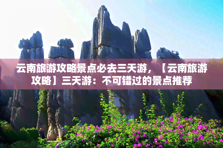 云南旅游攻略景点必去三天游，【云南旅游攻略】三天游：不可错过的景点推荐