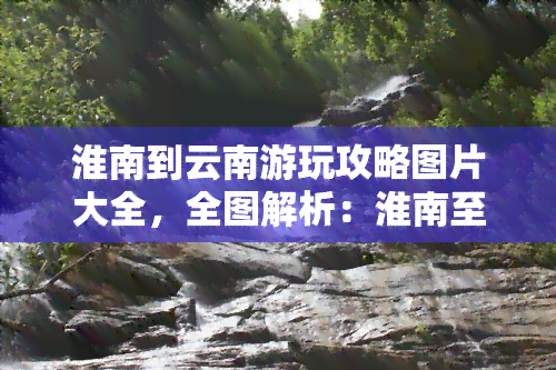 淮南到云南游玩攻略图片大全，全图解析：淮南至云南旅游攻略指南