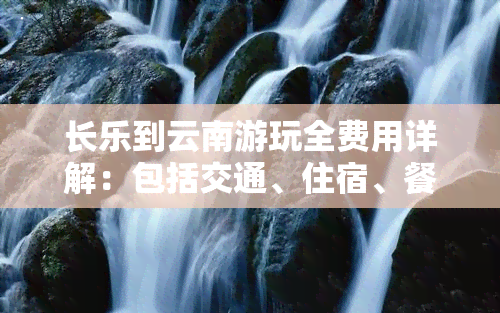 长乐到云南游玩全费用详解：包括交通、住宿、餐饮等各项开支，帮助你计算总花费。