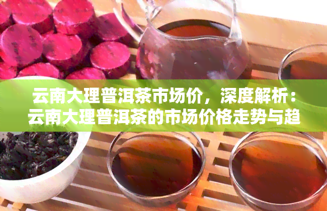 云南大理普洱茶市场价，深度解析：云南大理普洱茶的市场价格走势与趋势分析