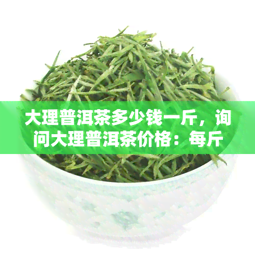 大理普洱茶多少钱一斤，询问大理普洱茶价格：每斤多少钱？