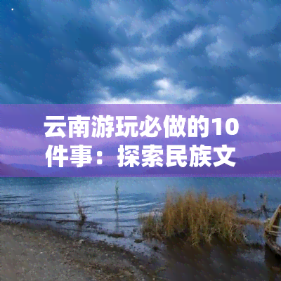 云南游玩必做的10件事：探索民族文化、品尝美食、观赏自然风光、体验户外活动等，让您的旅行更加丰富多彩。