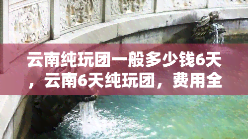 云南纯玩团一般多少钱6天，云南6天纯玩团，费用全包，旅行无忧！