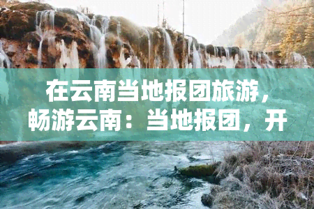 在云南当地报团旅游，畅游云南：当地报团，开启精彩旅程！