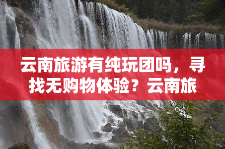 云南旅游有纯玩团吗，寻找无购物体验？云南旅游纯玩团推荐！