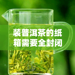 装普洱茶的纸箱需要全封闭吗，普洱茶包装：装普洱茶的纸箱需要全封闭吗？