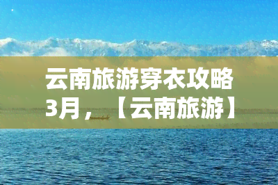 云南旅游穿衣攻略3月，【云南旅游】3月出行穿衣全攻略，保暖又时尚！