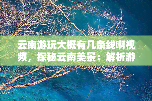 云南游玩大概有几条线啊视频，探秘云南美景：解析游玩的几大线路及推荐视频