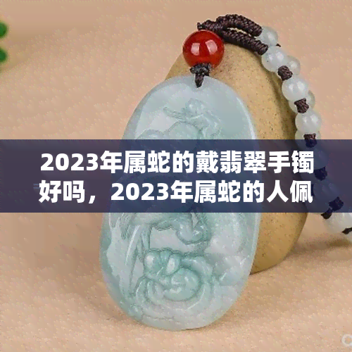 2023年属蛇的戴翡翠手镯好吗，2023年属蛇的人佩戴翡翠手镯是否合适？