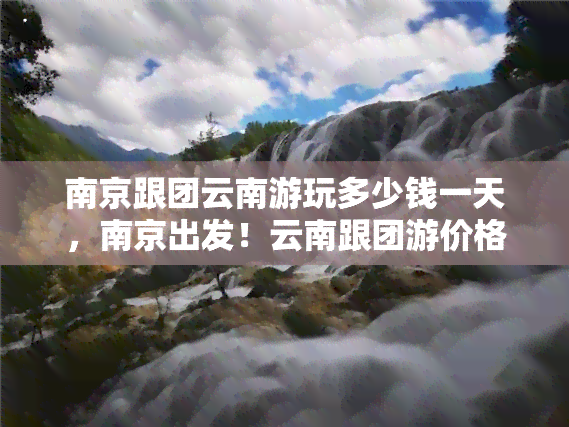 南京跟团云南游玩多少钱一天，南京出发！云南跟团游价格一日明细，速来查收！