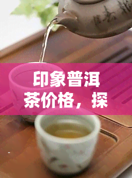 印象普洱茶价格，探寻印象普洱茶的市场价格：一次深入的调查与分析