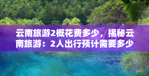 云南旅游2概花费多少，揭秘云南旅游：2人出行预计需要多少费用？