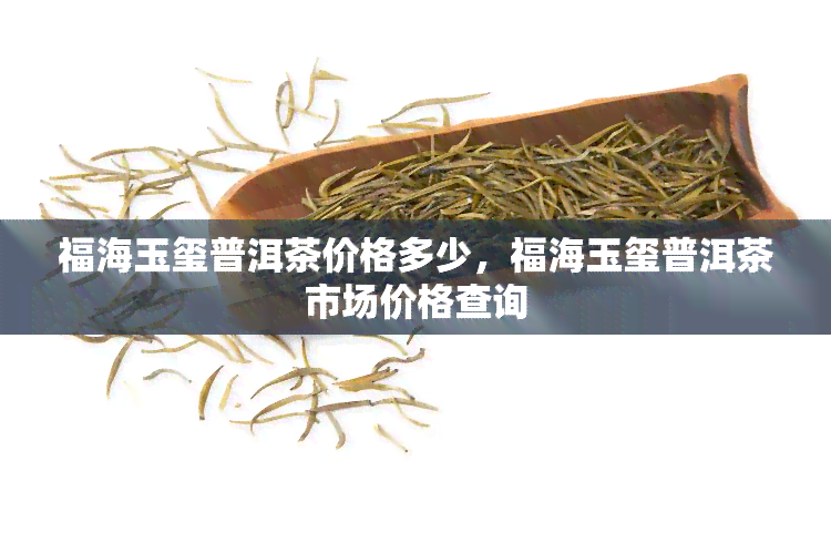 福海玉玺普洱茶价格多少，福海玉玺普洱茶市场价格查询