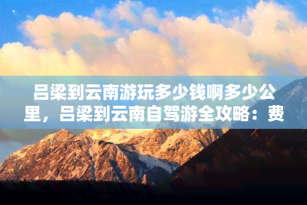 吕梁到云南游玩多少钱啊多少公里，吕梁到云南自驾游全攻略：费用、里程及沿途景点推荐