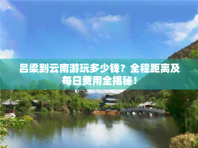 吕梁到云南游玩多少钱？全程距离及每日费用全揭秘！