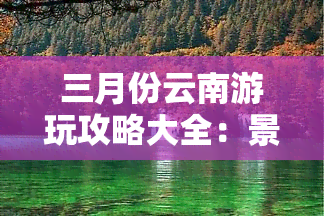 三月份云南游玩攻略大全：景点、美食、住宿全指南！