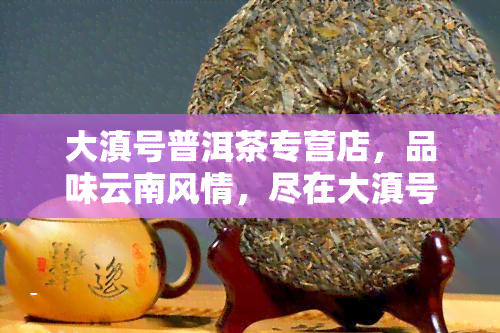 大滇号普洱茶专营店，品味云南风情，尽在大滇号普洱茶专营店