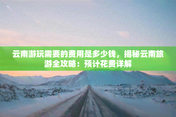 云南游玩需要的费用是多少钱，揭秘云南旅游全攻略：预计花费详解