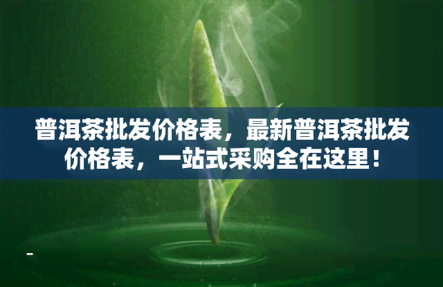 普洱茶批发价格表，最新普洱茶批发价格表，一站式采购全在这里！