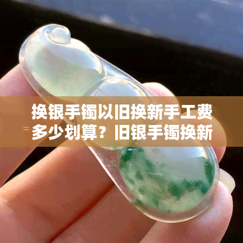 换银手镯以旧换新手工费多少划算？旧银手镯换新手镯手工费是否过高？