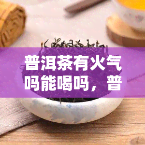 普洱茶有火气吗能喝吗，普洱茶是否有火气？是否适合饮用？