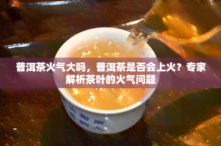 普洱茶火气大吗，普洱茶是否会上火？专家解析茶叶的火气问题