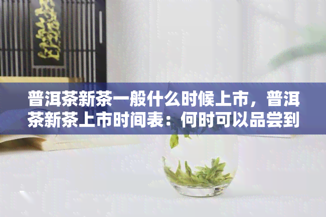 普洱茶新茶一般什么时候上市，普洱茶新茶上市时间表：何时可以品尝到新的普洱茶叶？