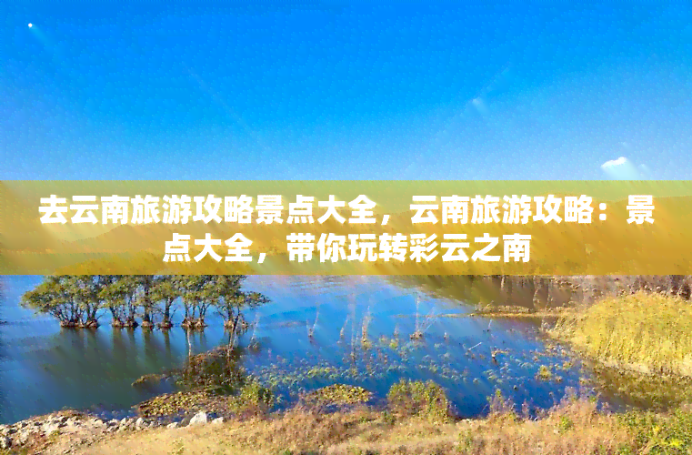 去云南旅游攻略景点大全，云南旅游攻略：景点大全，带你玩转彩云之南