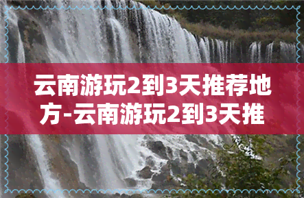 云南游玩2到3天推荐地方-云南游玩2到3天推荐地方有哪些